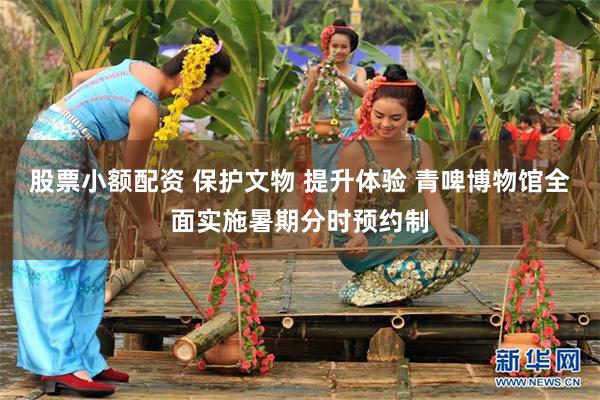 股票小额配资 保护文物 提升体验 青啤博物馆全面实施暑期分时预约制