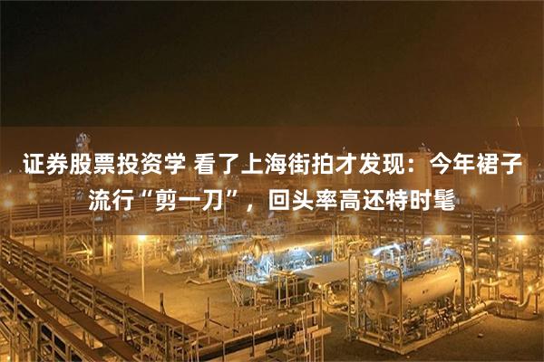 证券股票投资学 看了上海街拍才发现：今年裙子流行“剪一刀”，回头率高还特时髦