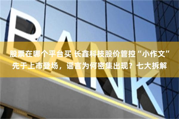 股票在哪个平台买 长鑫科技股价管控“小作文”先于上市登场，谣言为何密集出现？七大拆解
