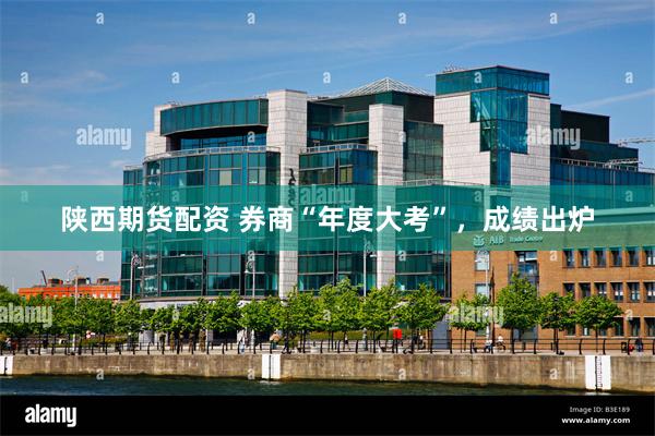 陕西期货配资 券商“年度大考”,成绩出炉
