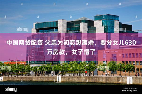 中国期货配资 父亲为初恋想离婚，要分女儿630万房款，女子懵了