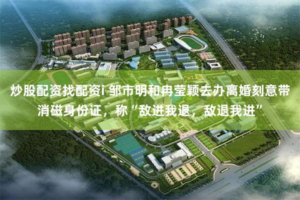 炒股配资找配资i 邹市明和冉莹颖去办离婚刻意带消磁身份证，称“敌进我退，敌退我进”