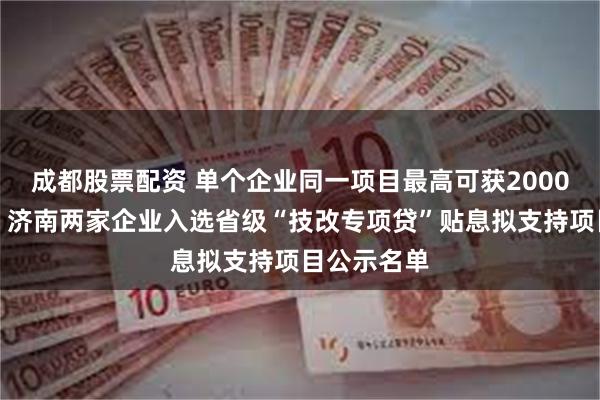 成都股票配资 单个企业同一项目最高可获2000万元贴息！济南两家企业入选省级“技改专项贷”贴息拟支持项目公示名单