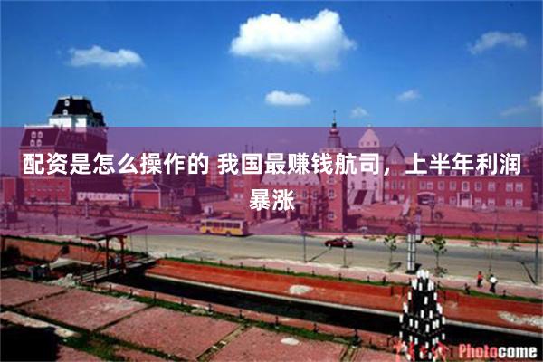 配资是怎么操作的 我国最赚钱航司，上半年利润暴涨