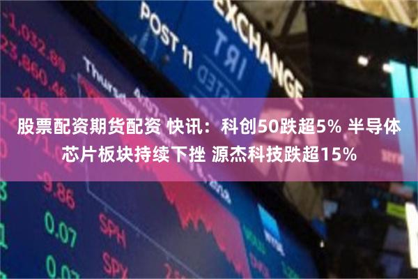 股票配资期货配资 快讯：科创50跌超5% 半导体芯片板块持续下挫 源杰科技跌超15%