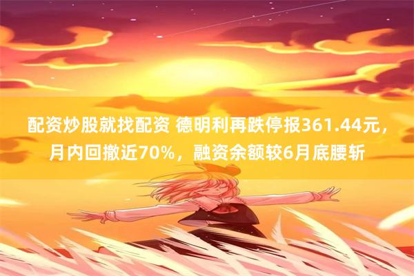 配资炒股就找配资 德明利再跌停报361.44元，月内回撤近70%，融资余额较6月底腰斩