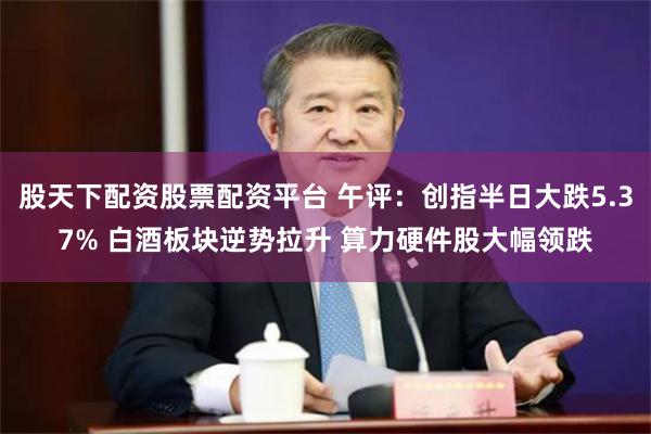 股天下配资股票配资平台 午评：创指半日大跌5.37% 白酒板块逆势拉升 算力硬件股大幅领跌