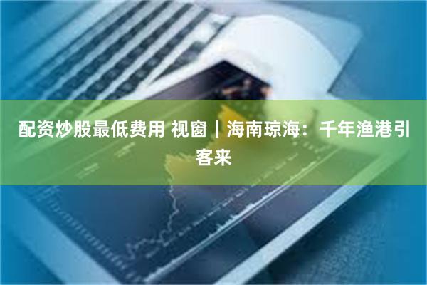 配资炒股最低费用 视窗｜海南琼海：千年渔港引客来