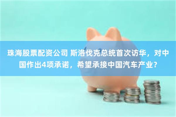 珠海股票配资公司 斯洛伐克总统首次访华，对中国作出4项承诺，希望承接中国汽车产业？