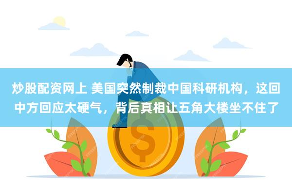 炒股配资网上 美国突然制裁中国科研机构,这回中方回应太硬气,背后真相让五角大楼坐不住了