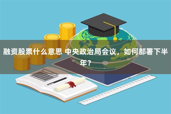 融资股票什么意思 中央政治局会议，如何部署下半年？