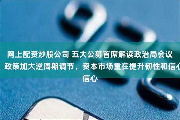 网上配资炒股公司 五大公募首席解读政治局会议：政策加大逆周期调节，资本市场重在提升韧性和信心