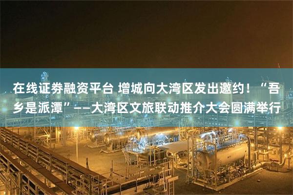 在线证劵融资平台 增城向大湾区发出邀约！“吾乡是派潭”——大湾区文旅联动推介大会圆满举行