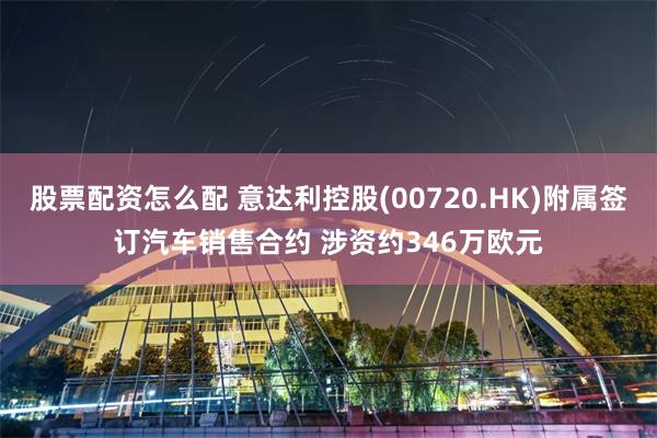 股票配资怎么配 意达利控股(00720.HK)附属签订汽车销售合约 涉资约346万欧元