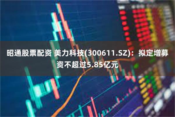 昭通股票配资 美力科技(300611.SZ)：拟定增募资不超过5.85亿元