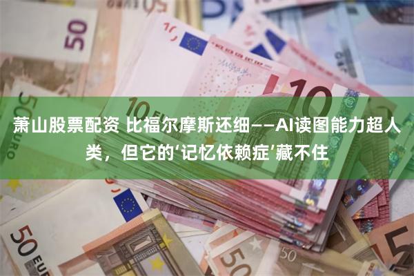 萧山股票配资 比福尔摩斯还细——AI读图能力超人类，但它的‘记忆依赖症’藏不住