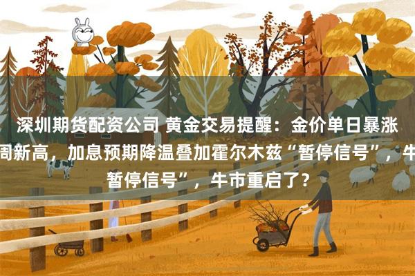 深圳期货配资公司 黄金交易提醒：金价单日暴涨4%创近七周新高，加息预期降温叠加霍尔木兹“暂停信号”，牛市重启了？