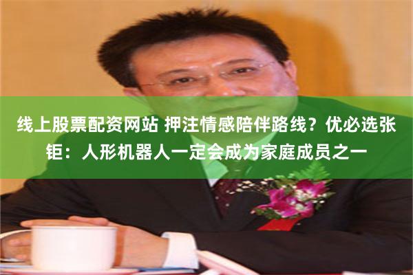 线上股票配资网站 押注情感陪伴路线？优必选张钜：人形机器人一定会成为家庭成员之一