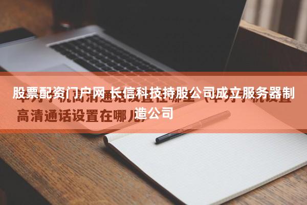 股票配资门户网 长信科技持股公司成立服务器制造公司