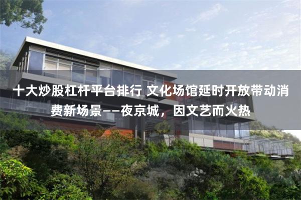十大炒股杠杆平台排行 文化场馆延时开放带动消费新场景——夜京城，因文艺而火热