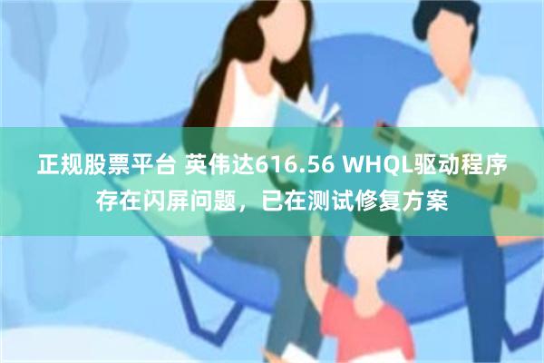 正规股票平台 英伟达616.56 WHQL驱动程序存在闪屏问题,已在测试修复方案