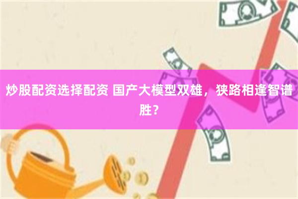 炒股配资选择配资 国产大模型双雄，狭路相逢智谱胜？