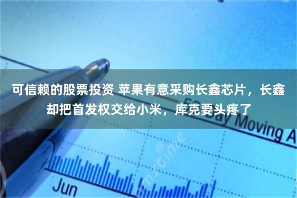 可信赖的股票投资 苹果有意采购长鑫芯片，长鑫却把首发权交给小米，库克要头疼了