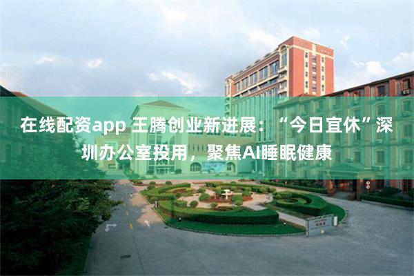 在线配资app 王腾创业新进展：“今日宜休”深圳办公室投用，聚焦AI睡眠健康