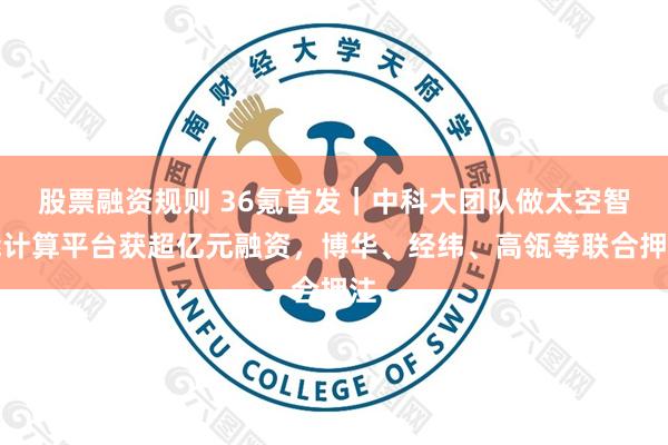 股票融资规则 36氪首发｜中科大团队做太空智能计算平台获超亿元融资，博华、经纬、高瓴等联合押注
