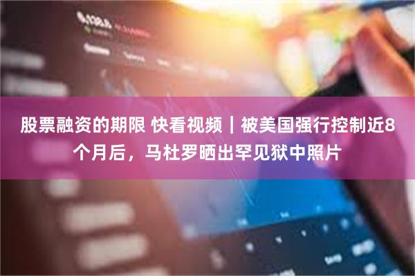 股票融资的期限 快看视频｜被美国强行控制近8个月后，马杜罗晒出罕见狱中照片