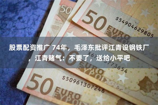 股票配资推广 74年，毛泽东批评江青设钢铁厂，江青赌气：不要了，送给小平吧