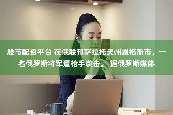股市配资平台 在俄联邦萨拉托夫州恩格斯市，一名俄罗斯将军遭枪手袭击。 据俄罗斯媒体