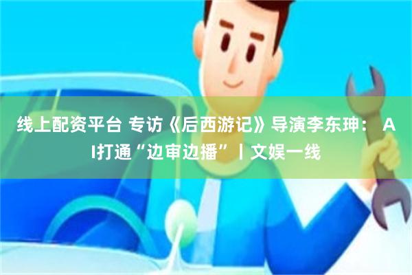 线上配资平台 专访《后西游记》导演李东珅： AI打通“边审边播”丨文娱一线