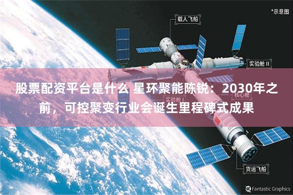 股票配资平台是什么 星环聚能陈锐：2030年之前，可控聚变行业会诞生里程碑式成果