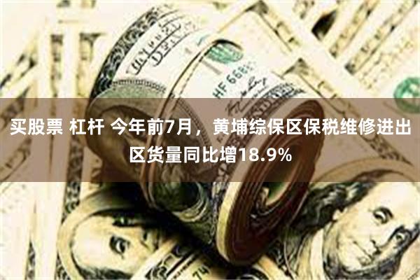 买股票 杠杆 今年前7月，黄埔综保区保税维修进出区货量同比增18.9%