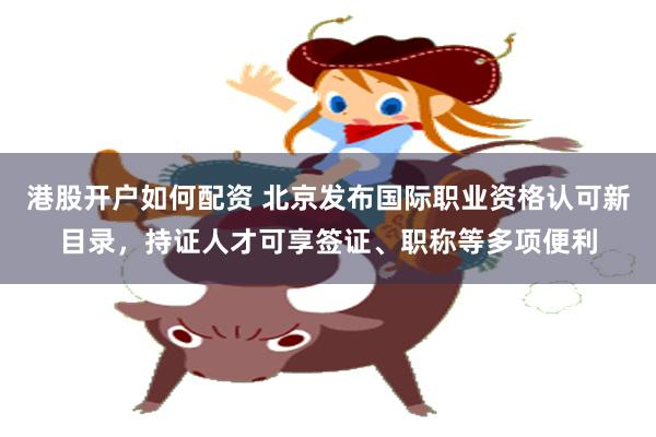 港股开户如何配资 北京发布国际职业资格认可新目录，持证人才可享签证、职称等多项便利