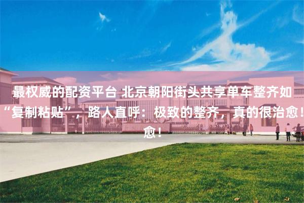 最权威的配资平台 北京朝阳街头共享单车整齐如“复制粘贴”，路人直呼：极致的整齐，真的很治愈！